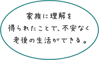 家族に理解を得られたことで、不安なく老後の生活ができる。