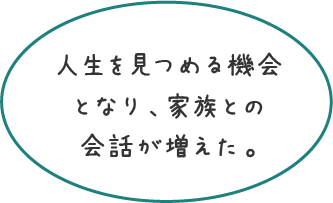 人生を見つめる機会となり、家族との会話が増えた。