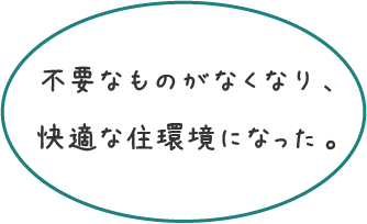 不要なものがなくなり、快適な住環境になった。