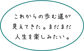 これからの歩む道が見えてきた。まだまだ人生を楽しみたい。